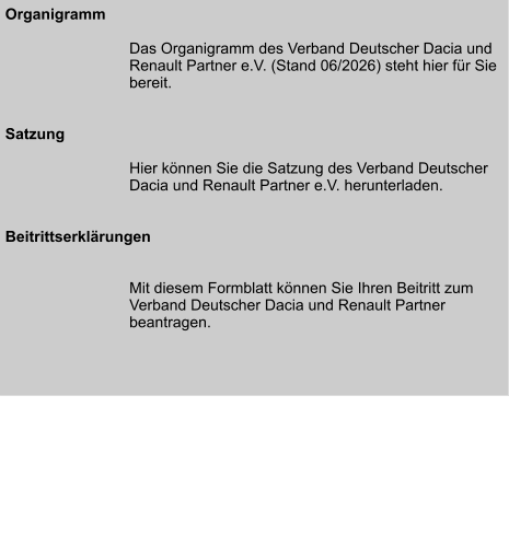 Organigramm  Das Organigramm des Verband Deutscher Dacia und Renault Partner e.V. (Stand 06/2026) steht hier für Sie bereit.   Satzung  Hier können Sie die Satzung des Verband Deutscher Dacia und Renault Partner e.V. herunterladen.   Beitrittserklärungen   Mit diesem Formblatt können Sie Ihren Beitritt zum Verband Deutscher Dacia und Renault Partner beantragen.