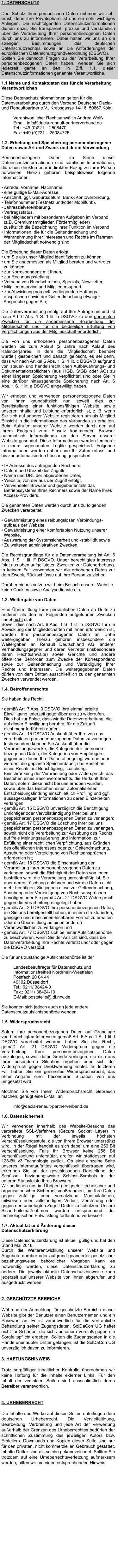1. DATENSCHUTZ  Den Schutz Ihrer persönlichen Daten nehmen wir sehr ernst, denn ihre Privatsphäre ist uns ein sehr wichtiges Anliegen. Die nachfolgenden Datenschutzinformationen dienen dazu, Sie transparent, präzise und verständlich über die Verarbeitung Ihrer personenbezogenen Daten durch uns zu informieren. Dabei halten wir uns an die strengen Bestimmungen des deutschen Datenschutzrechtes sowie an die Anforderungen der europäischen Datenschutzgrundverordnung (DSGVO).  Sollten Sie dennoch Fragen zu der Verarbeitung Ihrer personenbezogenen Daten haben, wenden Sie sich jederzeit gerne an den in Ziff. 1.1. dieser Datenschutzinformationen genannte Verantwortliche.  1.1 Name und Kontaktdaten des für die Verarbeitung Verantwortlichen   Diese Datenschutzinformationen gelten für die Datenverarbeitung durch den Verband Deutscher Dacia- und Renaultpartner e.V., Krebsgasse 14-16, 50667 Köln.   Verantwortliche: Rechtsanwältin Andrea WeißEmail: info@dacia-renault-partnerverband.de  Tel.: +49 (0)221 – 2508470 Fax: +49 (0)221 – 25084725   1.2. Erhebung und Speicherung personenbezogener Daten sowie Art und Zweck und deren Verwendung   Personenbezogene Daten im Sinne dieser Datenschutzinformationen sind sämtliche Informationen, die einen direkten oder indirekten Bezug zu Ihrer Person aufweisen. Hierzu gehören beispielsweise folgende Informationen:   • Anrede, Vorname, Nachname,  • eine gültige E-Mail-Adresse,  • Anschrift, ggf. Geburtsdatum, Bank-/Kontoverbindung,  • Telefonnummer (Festnetz und/oder Mobilfunk),  • Jahreszielvereinbarung,  • Vertragsstatus,  • bei Mitgliedern mit besonderen Aufgaben im Verband   (z.B. Gremiumsmitglieder, Fördermitglieder)  zusätzlich die Bezeichnung ihrer Funktion im Verband  • Informationen, die für die Geltendmachung und   Wahrnehmung Ihrer Interessen und Rechte im Rahmen   der Mitgliedschaft notwendig sind.   Die Erhebung dieser Daten erfolgt,  • um Sie als unser Mitglied identifizieren zu können,  • um Sie angemessen als Mitglied beraten und vertreten   zu können,  • zur Korrespondenz mit Ihnen, • zur Rechnungsstellung,  • Versand von Rundschreiben, Specials, Newsletter,  • Mitgliederservice und Mitgliedersupport,  • zur Abwicklung von evtl. vorliegenden Haftungs-   ansprüchen sowie der Geltendmachung etwaiger   Ansprüche gegen Sie;   Die Datenverarbeitung erfolgt auf Ihre Anfrage hin und ist nach Art. 6 Abs. 1 S. 1 lit. b DSGVO zu den genannten Zwecken für die angemessene Bearbeitung der Mitgliedschaft und für die beidseitige Erfüllung von Verpflichtungen aus der Mitgliedschaft erforderlich.   Die von uns erhobenen personenbezogenen Daten werden bis zum Ablauf (2 Jahre nach Ablauf des Kalenderjahres, in dem die Mitgliedschaft beendet wurde,) gespeichert und danach gelöscht, es sei denn, dass wir nach Artikel 6 Abs. 1 S. 1 lit. c DSGVO aufgrund von steuer- und handelsrechtlichen Aufbewahrungs- und Dokumentationspflichten (aus HGB, StGB oder AO) zu einer längeren Speicherung verpflichtet sind oder Sie in eine darüber hinausgehende Speicherung nach Art. 6 Abs. 1 S. 1 lit. a DSGVO eingewilligt haben.   Wir erheben und verwenden personenbezogene Daten von Ihnen grundsätzlich nur, soweit dies zur Bereitstellung einer funktionsfähigen Website sowie unserer Inhalte und Leistung erforderlich ist, z. B. wenn Sie sich auf unserer Website registrieren um als Mitglied Einsicht in die Informationen des Verbandes zu erhalten. Beim Aufrufen unserer Website werden durch den auf Ihrem Endgerät zum Einsatz kommenden Browser automatisch Informationen an den Server unserer Website gesendet. Diese Informationen werden temporär in einem sogenannten Logfile gespeichert. Folgende Informationen werden dabei ohne Ihr Zutun erfasst und bis zur automatisierten Löschung gespeichert:  • IP Adresse des anfragenden Rechners,  • Datum und Uhrzeit des Zugriffs,  • Name und URL der abgerufenen Datei,  • Website, von der aus der Zugriff erfolgt,  • Verwendeter Browser und gegebenenfalls das   Betriebssystems Ihres Rechners sowie der Name Ihres    Access-Providers.   Die genannten Daten werden durch uns zu folgenden Zwecken verarbeitet:   • Gewährleistung eines reibungslosen Verbindungs-   aufbaus der Website,  • Gewährleistung einer komfortablen Nutzung unserer   Website,  • Auswertung der Systemsicherheit und -stabilität sowie  • Zu weiteren administrativen Zwecken.   Die Rechtsgrundlage für die Datenverarbeitung ist Art. 6 Abs. 1 S. 1 lit. F DSGVO. Unser berechtigtes Interesse folgt aus oben aufgelisteten Zwecken zur Datenerhebung. In keinem Fall verwenden wir die erhobenen Daten zur dem Zweck, Rückschlüsse auf Ihre Person zu ziehen.  Darüber hinaus setzen wir beim Besuch unserer Website keine Cookies sowie Analysedienste ein.   1.3. Weitergabe von Daten  Eine Übermittlung Ihrer persönlichen Daten an Dritte zu anderen als den im Folgenden aufgeführten Zwecken findet nicht statt.  Soweit dies nach Art. 6 Abs. 1 S. 1 lit. b DSGVO für die Abwicklung der Mitgliedschaften mit Ihnen erforderlich ist, werden Ihre personenbezogenen Daten an Dritte weitergegeben. Hierzu gehören insbesondere die Weitergaben an Renault Deutschland AG, anderer Verhandlungsgegner und deren Vertreter (insbesondere deren Rechtsanwälte) sowie Gerichte und andere öffentliche Behörden zum Zwecke der Korrespondenz sowie zur Geltendmachung und Verteidigung Ihrer Rechte und Interessen. Die weitergegebenen Daten dürfen von dem Dritten ausschließlich zu den genannten Zwecken verwendet werden.   1.4. Betroffenenrechte   Sie haben das Recht:   • gemäß Art. 7 Abs. 3 DSGVO Ihre einmal erteilte   Einwilligung jederzeit gegenüber uns zu widerrufen.   Dies hat zur Folge, dass wir die Datenverarbeitung, die   auf dieser Einwilligung beruhte, für die Zukunft   nicht mehr fortführen dürfen;  • gemäß Art. 15 DSGVO Auskunft über Ihre von uns   verarbeiteten personenbezogenen Daten zu verlangen.   Insbesondere können Sie Auskunft über die   Verarbeitungszwecke, die Kategorie der  personen-   bezogenen Daten, die Kategorien von Empfängern,   gegenüber denen Ihre Daten offengelegt wurden oder   werden, die geplante Speicherdauer, das Bestehen   eines Rechts auf Berichtigung,  Löschung,   Einschränkung der Verarbeitung oder Widerspruch, das   Bestehen eines Beschwerderechts, die Herkunft Ihrer   Daten, sofern diese nicht bei uns erhoben wurden,   sowie über das Bestehen einer  automatisierten   Entscheidungsfindung einschließlich Profiling und ggf.   aussagekräftigen Informationen zu deren Einzelheiten   verlangen; • gemäß Art. 16 DSGVO unverzüglich die Berichtigung   unrichtiger oder Vervollständigung Ihrer bei uns   gespeicherten personenbezogenen Daten zu verlangen; • gemäß Art. 17 DSGVO die Löschung Ihrer bei uns   gespeicherten personenbezogenen Daten zu verlangen,   soweit nicht die Verarbeitung zur Ausübung des Rechts   auf freie Meinungsäußerung und Information, zur   Erfüllung einer rechtlichen Verpflichtung, aus Gründen   des öffentlichen Interesses oder zur Geltendmachung,   Ausübung oder Verteidigung von Rechtsansprüchen   erforderlich ist;  • gemäß Art. 18 DSGVO die Einschränkung der   Verarbeitung Ihrer personenbezogenen Daten zu   verlangen, soweit die Richtigkeit der Daten von Ihnen   bestritten wird, die Verarbeitung unrechtmäßig ist, Sie   aber deren Löschung ablehnen und wir die Daten nicht   mehr benötigen, Sie jedoch diese zur Geltendmachung,   Ausübung oder Verteidigung von Rechtsansprüchen   benötigen oder Sie gemäß Art. 21 DSGVO Widerspruch   gegen die Verarbeitung eingelegt haben;  • gemäß Art. 20 DSGVO Ihre personenbezogenen Daten,   die Sie uns bereitgestellt haben, in einem strukturierten,   gängigen und maschinen-lesebaren Format zu erhalten   oder die Übermittlung an einen anderen   Verantwortlichen zu verlangen und  • gemäß Art. 77 DSGVO sich bei einer Aufsichtsbehörde   zu beschweren, wenn Sie der Ansicht sind, dass die   Datenverarbeitung Ihre Rechte verletzt und/ oder gegen   die DSGVO verstößt.  Die für uns zuständige Aufsichtsbehörde ist der  Landesbeauftragte für Datenschutz und Informationsfreiheit Nordrhein-Westfalen  Postfach 20 04 44  40102 Düsseldorf  Tel.: 0211/ 38424-0  Fax.: 0211/ 38424-10  E-Mail: poststelle@ldi.nrw.de   Sie können sich jedoch auch an jede andere Datenschutzaufsichtsbehörde wenden.   1.5. Widerspruchsrecht   Sofern Ihre personenbezogenen Daten auf Grundlage von berechtigten Interessen gemäß Art. 6 Abs. 1 S. 1 lit. f DSGVO verarbeitet werden, haben Sie das Recht, gemäß Art. 21 DSGVO Widerspruch gegen die Verarbeitung Ihrer personen-bezogenen Daten einzulegen, soweit dafür Gründe vorliegen, die sich aus Ihrer besonderen Situation ergeben oder sich der Widerspruch gegen Direktwerbung richtet. Im letzteren Fall haben Sie ein generelles Widerspruchsrecht, das ohne Angabe einer besonderen Situation von uns umgesetzt wird.   Möchten Sie von Ihrem Widerspruchsrecht Gebrauch machen, genügt eine E-Mail an   info@dacia-renault-partnerverband.de  1.6. Datensicherheit   Wir verwenden innerhalb des Website-Besuchs das verbreitete SSL-Verfahren (Secure Socket Layer) in Verbindung mit der jeweils höchsten Verschlüsselungsstufe, die von Ihrem Browser unterstützt wird. In der Regel handelt es sich dabei um eine 256 Bit Verschlüsselung. Falls Ihr Browser keine 256 Bit Verschlüsselung unterstützt, greifen wir stattdessen auf 128-Bit v3 Technologie zurück. Ob eine einzelne Seite unseres Internetauftrittes verschlüsselt übertragen wird, erkennen Sie an der geschlossenen Darstellung der Schüssel- beziehungsweise Schloss-Symbols in der unteren Statusleiste Ihres Browsers.  Wir bedienen uns im Übrigen geeigneter technischer und organisatorischer Sicherheitsmaßnahmen, um Ihre Daten gegen zufällige oder vorsätzliche Manipulationen, teilweisen oder vollständigen Verlust, Zerstörung oder gegen den unbefugten Zugriff Dritter zu schützen. Unsere Sicherheitsmaßnahmen werden entsprechend der technologischen Entwicklung fortlaufend verbessert.   1.7. Aktualität und Änderung dieser Datenschutzerklärung   Diese Datenschutzerklärung ist aktuell gültig und hat den Stand Mai 2018.  Durch die Weiterentwicklung unserer Website und Angebote darüber oder aufgrund geänderter gesetzlicher beziehungsweise behördlicher Vorgaben kann es notwendig werden, diese Datenschutzerklärung zu ändern. Die jeweils aktuelle Datenschutzhinweise kann jederzeit auf unserer Website von Ihnen abgerufen und ausgedruckt werden.   2. GESCHÜTZTE BEREICHE  Während der Anmeldung für geschützte Bereiche dieser Website gibt der Benutzer einen Benutzernamen und ein Passwort an. Er ist verantwortlich für die vertrauliche Behandlung seiner Zugangsdaten. SolDaCon UG haftet nicht für Schäden, die sich aus einem Verstoß gegen die Sorgfaltspflicht ergeben. Sollten die Zugangsdaten in die Hände unerlaubter Dritter gelangen, ist die SolDaCon UG unverzüglich davon zu informieren.  3. HAFTUNGSHINWEIS  Trotz sorgfältiger inhaltlicher Kontrolle übernehmen wir keine Haftung für die Inhalte externer Links. Für den Inhalt der verlinkten Seiten sind ausschließlich deren Betreiber verantwortlich.   4. URHEBERRECHT  Die Inhalte und Werke auf diesen Seiten unterliegen dem deutschen Urheberrecht. Die Vervielfältigung, Bearbeitung, Verbreitung und jede Art der Verwertung außerhalb der Grenzen des Urheberrechtes bedürfen der schriftlichen Zustimmung des jeweiligen Autors bzw. Erstellers. Downloads und Kopien dieser Seite sind nur für den privaten, nicht kommerziellen Gebrauch gestattet. Inhalte Dritter sind als solche gekennzeichnet. Sollten Sie trotzdem auf eine Urheberrechtsverletzung aufmerksam werden, bitten wir um einen entsprechenden Hinweis.